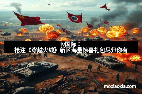 lv国际：抢注《穿越火线》新区海量惊喜礼包尽归你有